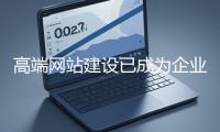 高端網站建設已成為企業塑造品牌形象、拓展市場的重要利器